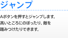 【ジャンプ】 Aボタンを押すとジャンプします。高いところにのぼったり、敵を踏みつけたりできます。