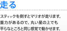 【走る】 スティックを倒すとマリオが走ります。重力があるので、丸い星の上でも平らなところと同じ感覚で動かせます。