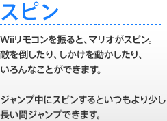 【スピン】 Wiiリモコンを振ると、マリオがスピン。敵を倒したり、しかけを動かしたり、いろんなことができます。ジャンプ中にスピンするといつもより少し長い間ジャンプできます。