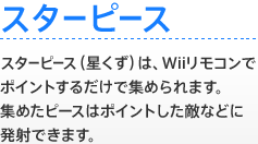 【スターピース】 スターピース（星くず）は、Wiiリモコンでポイントするだけで集められます。集めたピースはポイントした敵などに発射できます。