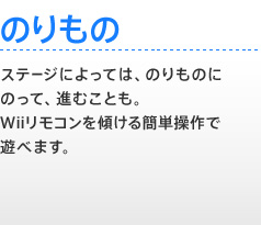 【のりもの】 ステージによっては、のりものにのって、進むことも。Wiiリモコンを傾ける簡単操作で遊べます。