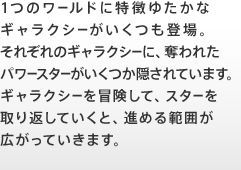 1つのワールドに特徴ゆたかなギャラクシーがいくつも登場。それぞれのギャラクシーに、奪われたパワースターがいくつか隠されています。ギャラクシーを冒険して、スターを取り返していくと、進める範囲が広がっていきます。