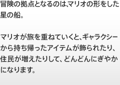 冒険の拠点となるのは、マリオの形をした星の船。 マリオが旅を重ねていくと、ギャラクシーから持ち帰ったアイテムが飾られたり、住民が増えたりして、どんどんにぎやかになります。