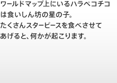 ワールドマップ上にいるハラペコチコは食いしん坊の星の子。たくさんスターピースを食べさせてあげると、何かが起こります。