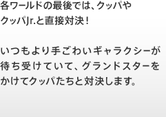 各ワールドの最後では、クッパやクッパJr.と直接対決！いつもより手ごわいギャラクシーが待ち受けていて、グランドスターをかけてクッパたちと対決します。