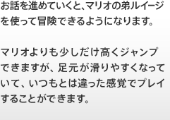 お話を進めていくと、マリオの弟ルイージを使って冒険できるようになります。マリオよりも少しだけ高くジャンプできますが、足元が滑りやすくなっていて、いつもとは違った感覚でプレイすることができます。