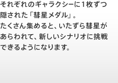 それぞれのギャラクシーに１枚ずつ隠された「彗星メダル」。たくさん集めると、いたずら彗星があらわれて、新しいシナリオに挑戦できるようになります。