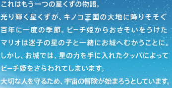 これはもう一つの星くずの物語。光り輝く星くずが、キノコ王国の大地に降りそそぐ百年に一度の季節。ピーチ姫からおさそいをうけたマリオは迷子の星の子と一緒にお城へむかうことに。しかし、お城では、星の力を手に入れたクッパによってピーチ姫をさらわれてしまいます。大切な人を守るため、宇宙の冒険が始まろうとしています。