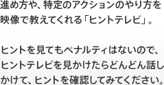 進め方や、特定のアクションのやり方を映像で教えてくれる「ヒントテレビ」。ヒントを見てもペナルティはないので、ヒントテレビを見かけたらどんどん話しかけて、ヒントを確認してみてください。