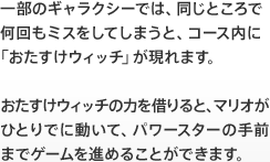 一部のギャラクシーでは、同じところで何回もミスをしてしまうと、コース内に「おたすけウィッチ」が現れます。おたすけウィッチの力を借りると、マリオがひとりでに動いて、パワースターの手前までゲームを進めることができます。