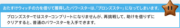 おたすけウィッチの力を借りて獲得したパワースターは、「ブロンズスター」になってしまいます。ブロンズスターではスターコンプリートになりませんが、再挑戦して、助けを借りずにクリアすると、普通のパワースターを入手できます。