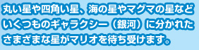 丸い星や四角い星、海の星やマグマの星などいくつものギャラクシー（銀河）に分かれたさまざまな星がマリオを待ち受けます。