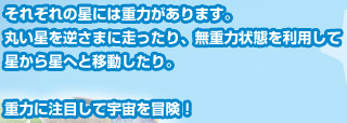 それぞれの星には重力があります。丸い星を逆さまに走ったり、無重力状態を利用して星から星へと移動したり。重力に注目して宇宙を冒険！