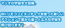 マリオが宇宙を大冒険。Ｗiiリモコンとヌンチャクを使った新しいアクションで星から星へと広大な宇宙を飛び回ります！