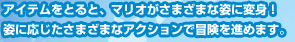 アイテムをとると、マリオがさまざまな姿に変身！姿に応じたさまざまなアクションで冒険を進めます。