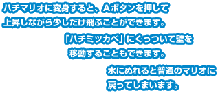 ハチマリオに変身すると、Ａボタンを押して上昇しながら少しだけ飛ぶことができます。「ハチミツカベ」にくっついて壁を移動することもできます。水にぬれると普通のマリオに戻ってしまいます。