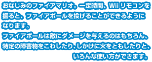 おなじみのファイアマリオ。一定時間、Ｗiiリモコンを振ると、ファイアボールを投げることができるようになります。ファイアボールは敵にダメージを与えるのはもちろん、特定の障害物をこわしたり、しかけに火をともしたりと、いろんな使い方ができます。