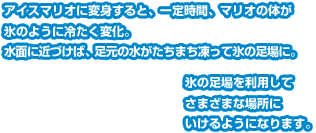 アイスマリオに変身すると、一定時間、マリオの体が氷のように冷たく変化。水面に近づけば、足元の水がたちまち凍って氷の足場に。氷の足場を利用してさまざまな場所にいけるようになります。