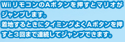 WiiリモコンのＡボタンを押すとマリオがジャンプします。着地するときにタイミングよくＡボタンを押すと３回まで連続してジャンプできます。