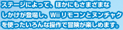 ステージによって、ほかにもさまざまなしかけが登場し、Ｗiiリモコンとヌンチャクを使ったいろんな操作で冒険が楽しめます。