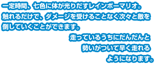 一定時間、七色に体が光りだすレインボーマリオ。触れるだけで、ダメージを受けることなく次々と敵を倒していくことができます。走っているうちにだんだんと勢いがついて早く走れるようになります。