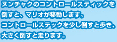 ヌンチャクのコントロールスティックを倒すと、マリオが移動します。コントロールステックを少し倒すと歩き、大きく倒すと走ります。