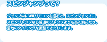 スピンジャンプって？ジャンプ中にＷｉｉリモコンを振ると、スピンジャンプに。スピンジャンプなら普通のジャンプよりも高く跳んだり、着地のタイミングを調整できたりします。