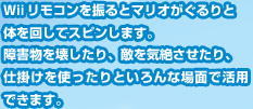 Ｗiiリモコンを振るとマリオがぐるりと体を回してスピンします。障害物を壊したり、敵を気絶させたり、仕掛けを使ったりといろんな場面で活用できます。