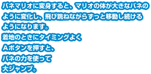 バネマリオに変身すると、マリオの体が大きなバネのように変化し、飛び跳ねながらずっと移動し続けるようになります。着地のときにタイミングよくＡボタンを押すと、バネの力を使って大ジャンプ。