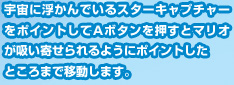 宇宙に浮かんでいるスターキャプチャーをポイントしてＡボタンを押すとマリオが吸い寄せられるようにポイントしたところまで移動します。