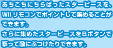 あちこちにちらばったスターピースを、Ｗiiリモコンでポイントして集めることができます。さらに集めたスターピースをＢボタンで撃って敵にぶつけたりできます。