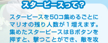 スターピースを50コ集めるごとにマリオの残り人数が１増えます。集めたスターピースはＢボタンを押すと、撃つことができ、敵を攻撃したり、ハラペコチコに食べさせたりできます。