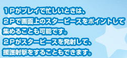 １Ｐがプレイで忙しいときは、２Ｐで画面上のスターピースをポイントして集めることも可能です。２Ｐがスターピースを発射して、援護射撃をすることもできます。