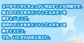 ２Ｐがマリオにちょっかいを出すことも可能です。地上のマリオをポイントしてＡボタンを押すとジャンプ。空中のマリオをポイントしてＡボタンを押すとスピン。でも、いたずらはほどほどに。