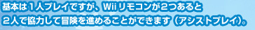 基本は１人プレイですが、Ｗｉｉリモコンが２つあると２人で協力して冒険を進めることができます（アシストプレイ）。