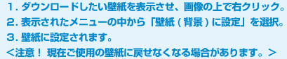 １. ダウンロードしたい壁紙を表示させ、画像の上で右クリック。２. 表示されたメニューの中から「壁紙(背景)に設定」を選択。３. 壁紙に設定されます。＜注意！ 現在ご使用の壁紙に戻せなくなる場合があります。＞