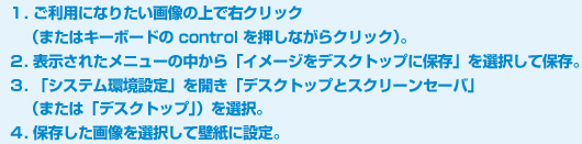 １. ご利用になりたい画像の上で右クリック（またはキーボードの control を押しながらクリック）。２. 表示されたメニューの中から「イメージをデスクトップに保存」を選択して保存。３. 「システム環境設定」を開き「デスクトップとスクリーンセーバ」（または「デスクトップ」）を選択。４. 保存した画像を選択して壁紙に設定。