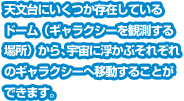 天文台にいくつか存在しているドーム（ギャラクシーを観測する場所）から、宇宙に浮かぶそれぞれのギャラクシーへ移動することができます。