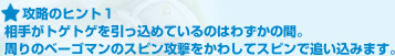 攻略のヒント１:相手がトゲトゲを引っ込めているのはわずかの間。周りのベーゴマンのスピン攻撃をかわしてスピンで追い込みます。