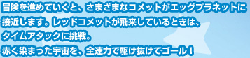 冒険を進めていくと、さまざまなコメットがエッグプラネットに接近します。レッドコメットが飛来しているときは、タイムアタックに挑戦。赤く染まった宇宙を、全速力で駆け抜けてゴール！