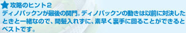 攻略のヒント２:ディノパックンが最後の関門。ディノパックンの動きは以前に対決したときと一緒なので、間髪入れずに、素早く裏手に回ることができるとベストです。