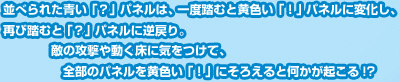 並べられた青い「？」パネルは、一度踏むと黄色い「！」パネルに変化し、再び踏むと「？」パネルに逆戻り。敵の攻撃や動く床に気をつけて、全部のパネルを黄色い「！」にそろえると何かが起こる!?