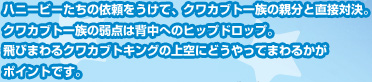ハニービーたちの依頼をうけて、クワカブト一族の親分と直接対決。クワカブト一族の弱点は背中へのヒップドロップ。飛びまわるクワカブトキングの上空にどうやってまわるかがポイントです。