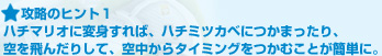 攻略のヒント１:ハチマリオに変身すれば、ハチミツカベにつかまったり、空を飛んだりして、空中からタイミングをつかむことが簡単に。