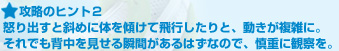 攻略のヒント２:怒り出すと斜めに体を傾けて飛行したりと、動きが複雑に。それでも背中を見せる瞬間があるはずなので、慎重に観察を。