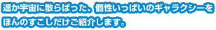 遥か宇宙に散らばった、個性いっぱいのギャラクシーをほんのすこしだけご紹介します。