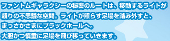 ファントムギャラクシーの秘密のルートは、移動するライトが頼りの不思議な空間。ライトが照らす足場を踏み外すと、まっさかさまにブラックホールへ。大胆かつ慎重に足場を飛び移っていきます。