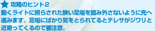 攻略のヒント２:動くライトに照らされた狭い足場を踏み外さないように先へ進みます。足場にばかり気をとられてるとテレサがジワリと近寄ってくるので要注意。