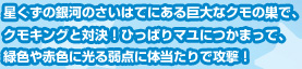 星くずの銀河のさいはてにある巨大なクモの巣で、クモキングと対決！ひっぱりマユにつかまって、緑色や赤色に光る弱点に体当たりで攻撃！