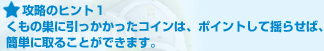 攻略のヒント１:くもの巣に引っかかったコインは、ポイントして揺らせば、簡単に取ることができます。
